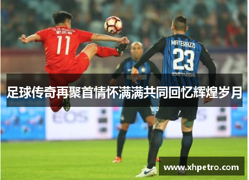 足球传奇再聚首情怀满满共同回忆辉煌岁月