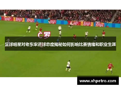 足球明星对老东家进球态度揭秘如何影响比赛情绪和职业生涯